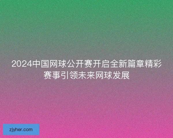 2024中国网球公开赛开启全新篇章精彩赛事引领未来网球发展