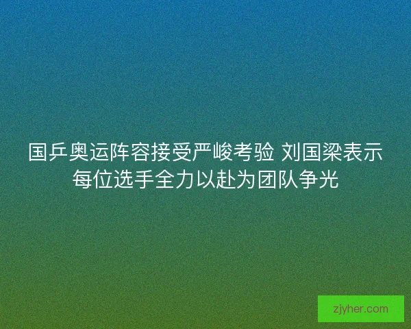 国乒奥运阵容接受严峻考验 刘国梁表示每位选手全力以赴为团队争光