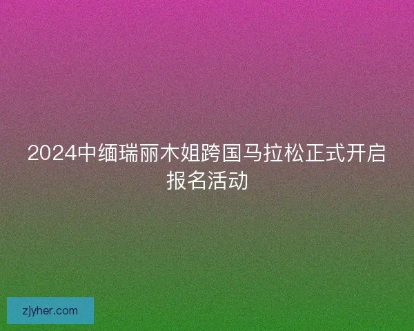 2024中缅瑞丽木姐跨国马拉松正式开启报名活动