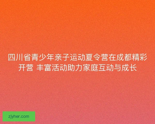 四川省青少年亲子运动夏令营在成都精彩开营 丰富活动助力家庭互动与成长