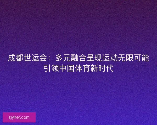 成都世运会：多元融合呈现运动无限可能引领中国体育新时代