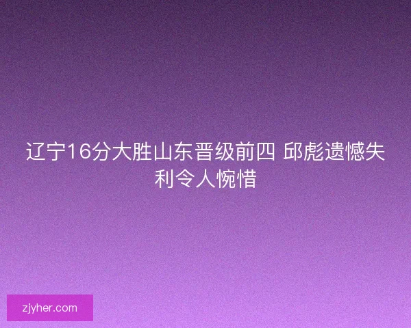 辽宁16分大胜山东晋级前四 邱彪遗憾失利令人惋惜