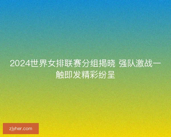 2024世界女排联赛分组揭晓 强队激战一触即发精彩纷呈