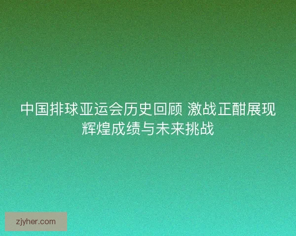 中国排球亚运会历史回顾 激战正酣展现辉煌成绩与未来挑战