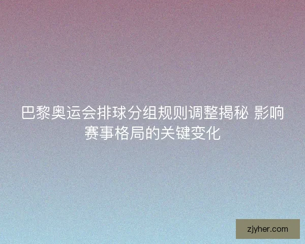 巴黎奥运会排球分组规则调整揭秘 影响赛事格局的关键变化