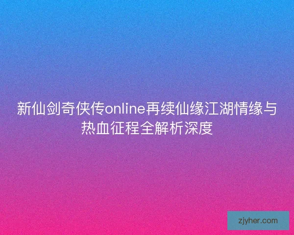 新仙剑奇侠传online再续仙缘江湖情缘与热血征程全解析深度