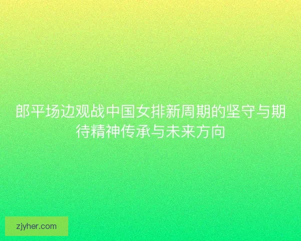 郎平场边观战中国女排新周期的坚守与期待精神传承与未来方向
