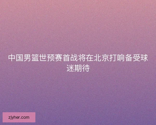 中国男篮世预赛首战将在北京打响备受球迷期待