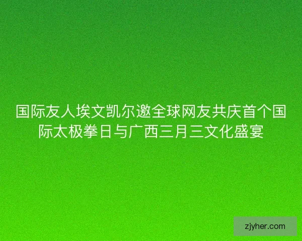 国际友人埃文凯尔邀全球网友共庆首个国际太极拳日与广西三月三文化盛宴