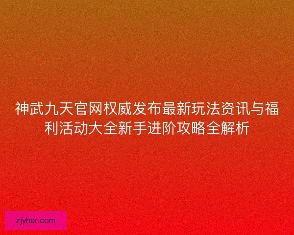 神武九天官网权威发布最新玩法资讯与福利活动大全新手进阶攻略全解析