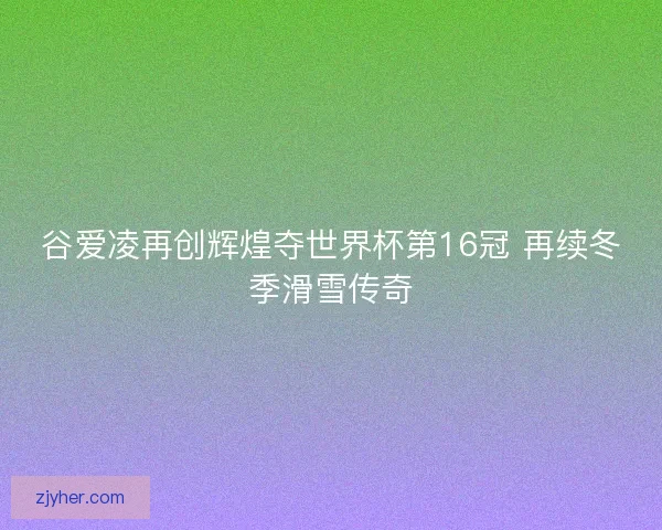 谷爱凌再创辉煌夺世界杯第16冠 再续冬季滑雪传奇