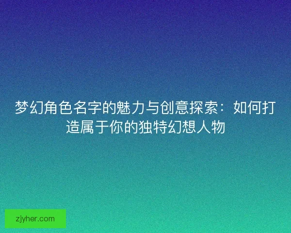 梦幻角色名字的魅力与创意探索：如何打造属于你的独特幻想人物