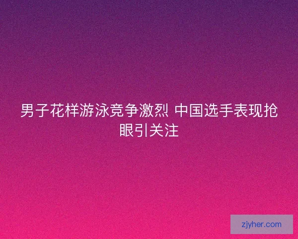男子花样游泳竞争激烈 中国选手表现抢眼引关注