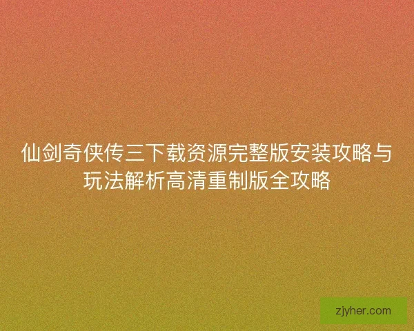 仙剑奇侠传三下载资源完整版安装攻略与玩法解析高清重制版全攻略