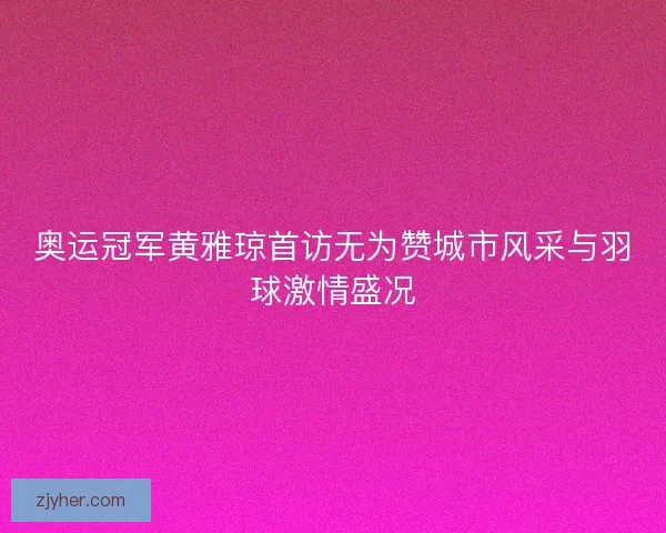 奥运冠军黄雅琼首访无为赞城市风采与羽球激情盛况