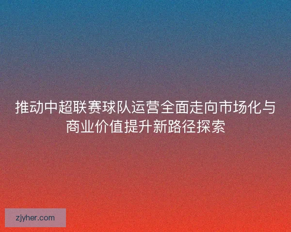 推动中超联赛球队运营全面走向市场化与商业价值提升新路径探索