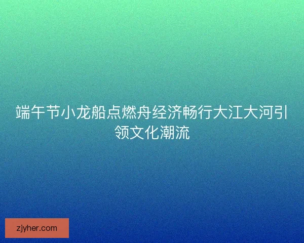 端午节小龙船点燃舟经济畅行大江大河引领文化潮流