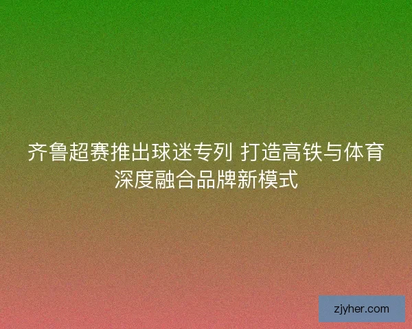 齐鲁超赛推出球迷专列 打造高铁与体育深度融合品牌新模式