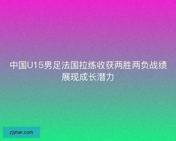 中国U15男足法国拉练收获两胜两负战绩展现成长潜力