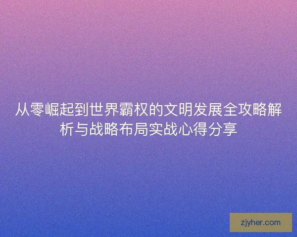 从零崛起到世界霸权的文明发展全攻略解析与战略布局实战心得分享