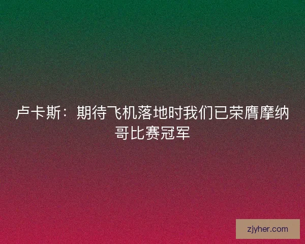 卢卡斯：期待飞机落地时我们已荣膺摩纳哥比赛冠军