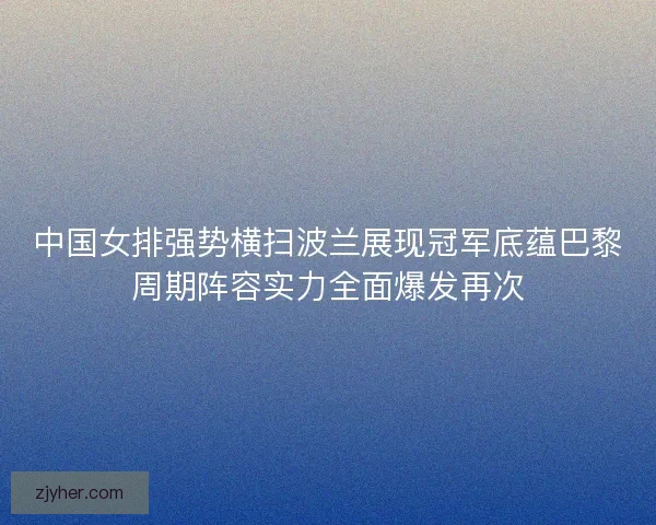 中国女排强势横扫波兰展现冠军底蕴巴黎周期阵容实力全面爆发再次