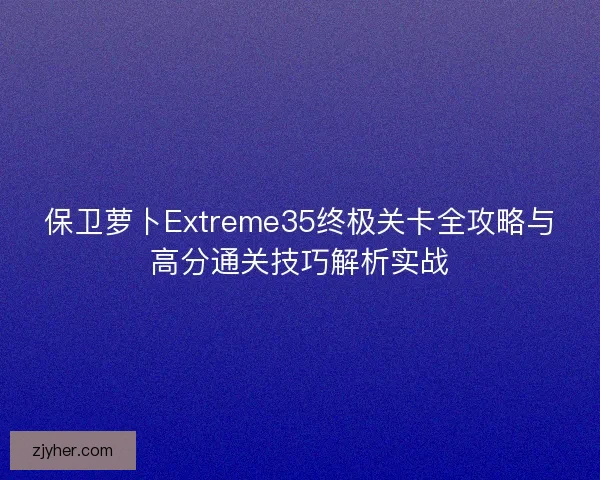 保卫萝卜Extreme35终极关卡全攻略与高分通关技巧解析实战
