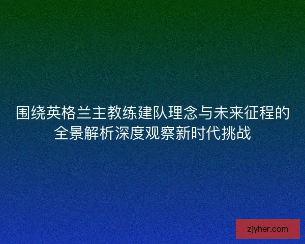 围绕英格兰主教练建队理念与未来征程的全景解析深度观察新时代挑战
