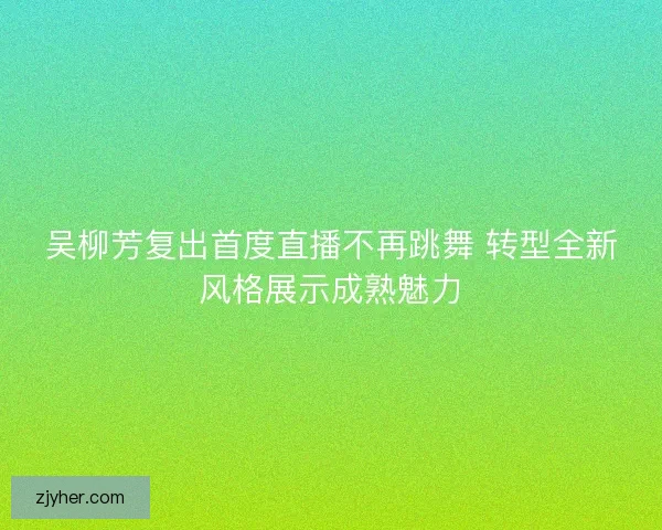 吴柳芳复出首度直播不再跳舞 转型全新风格展示成熟魅力